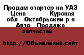 Продам стартёр на УАЗ › Цена ­ 1 000 - Курская обл., Октябрьский р-н Авто » Продажа запчастей   